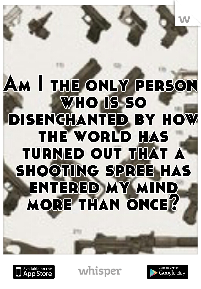 Am I the only person who is so disenchanted by how the world has turned out that a shooting spree has entered my mind more than once?