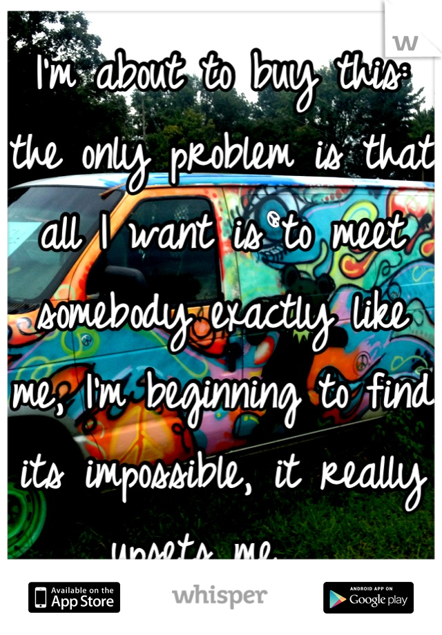 I'm about to buy this: the only problem is that all I want is to meet somebody exactly like me, I'm beginning to find its impossible, it really upsets me.... 