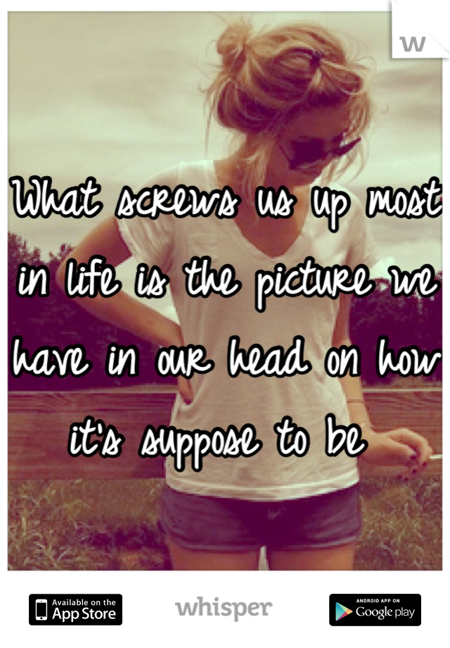 What screws us up most in life is the picture we have in our head on how it's suppose to be 