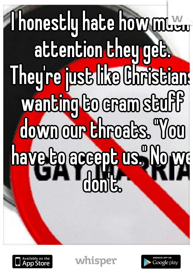 I honestly hate how much attention they get. They're just like Christians wanting to cram stuff down our throats. "You have to accept us." No we don't.