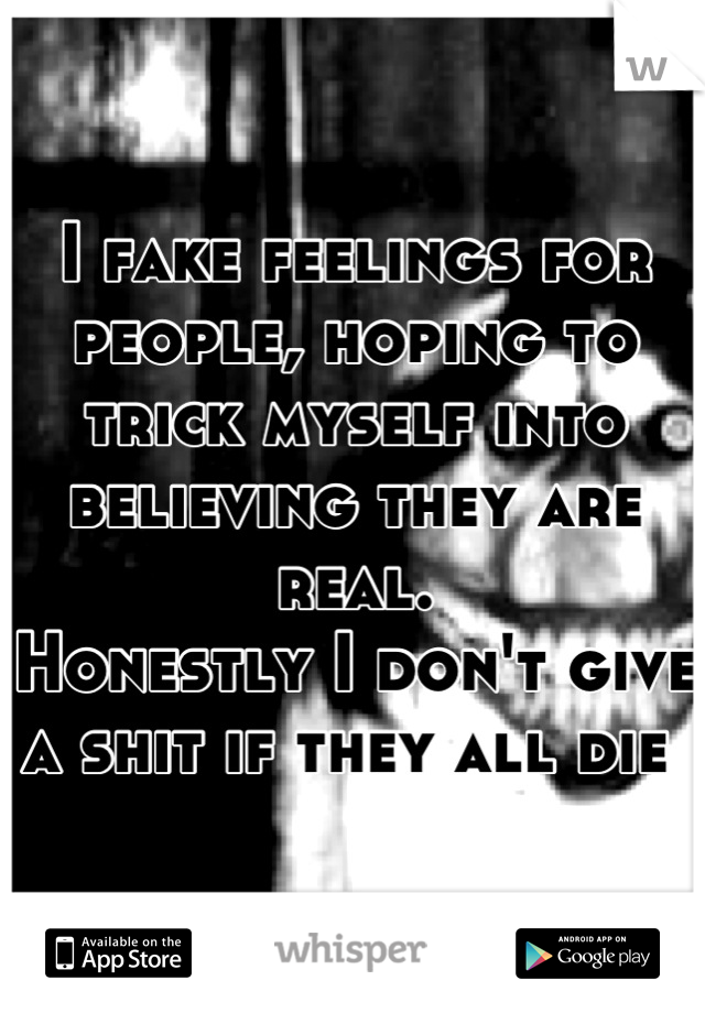 I fake feelings for people, hoping to trick myself into believing they are real.
Honestly I don't give a shit if they all die 
