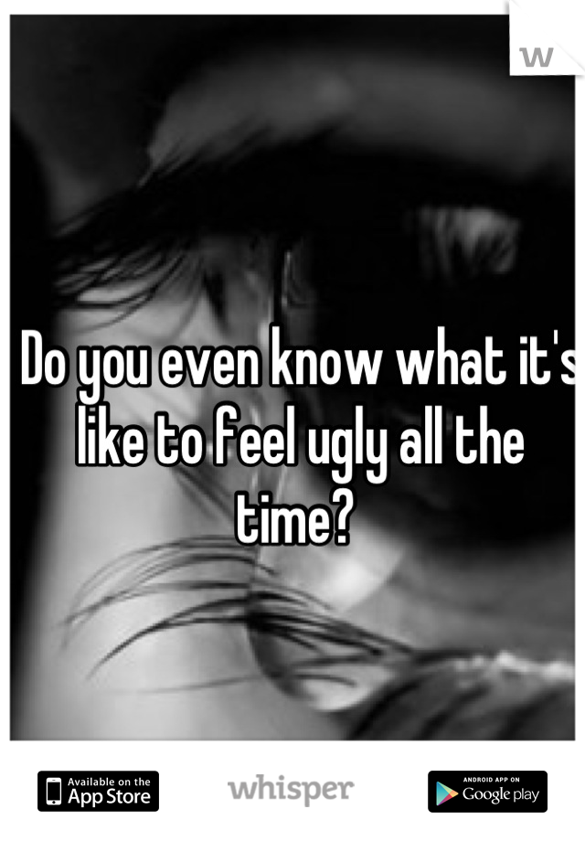 Do you even know what it's like to feel ugly all the time? 