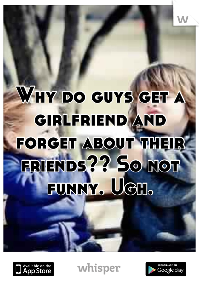 Why do guys get a girlfriend and forget about their friends?? So not funny. Ugh.