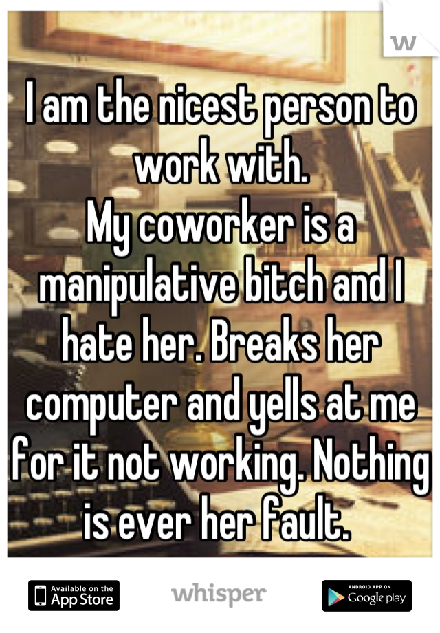 I am the nicest person to work with. 
My coworker is a manipulative bitch and I hate her. Breaks her computer and yells at me for it not working. Nothing is ever her fault. 