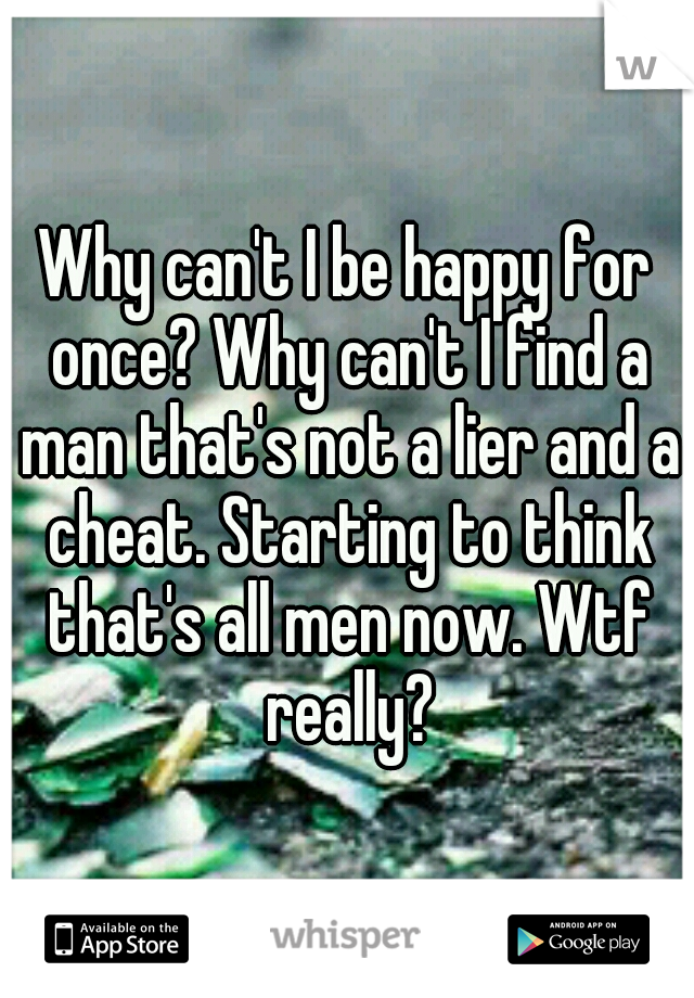 Why can't I be happy for once? Why can't I find a man that's not a lier and a cheat. Starting to think that's all men now. Wtf really?