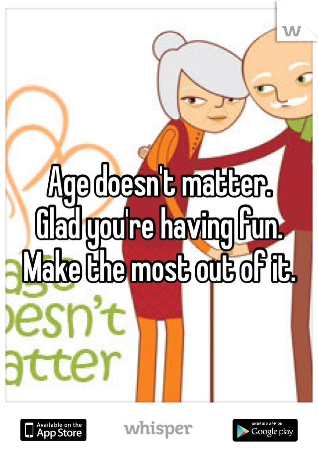 Age doesn't matter.
Glad you're having fun.
Make the most out of it.