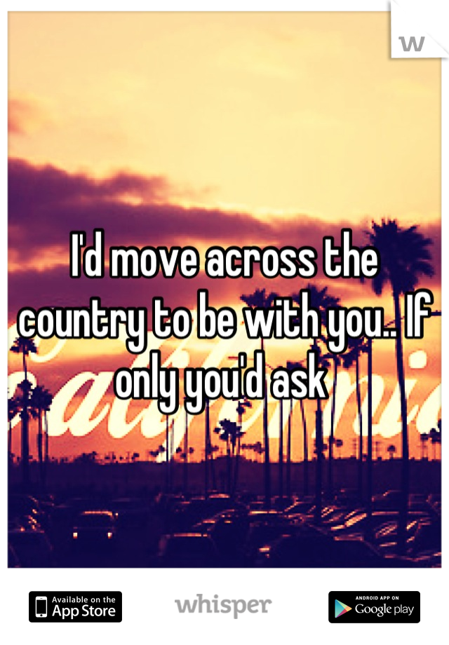 I'd move across the country to be with you.. If only you'd ask 