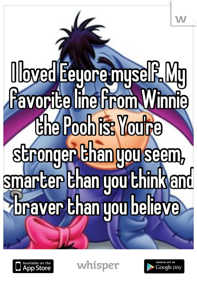 I loved Eeyore myself. My favorite line from Winnie the Pooh is: You're stronger than you seem, smarter than you think and braver than you believe 