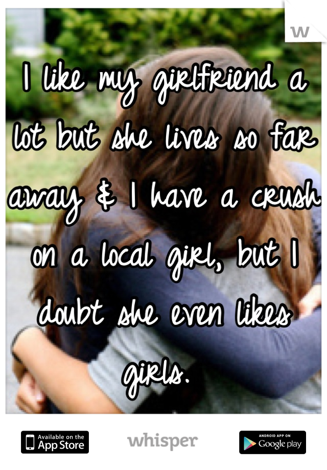 I like my girlfriend a lot but she lives so far away & I have a crush on a local girl, but I doubt she even likes girls. 