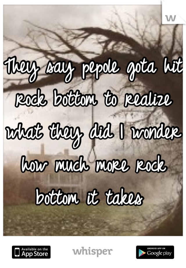 They say pepole gota hit rock bottom to realize what they did I wonder how much more rock bottom it takes 