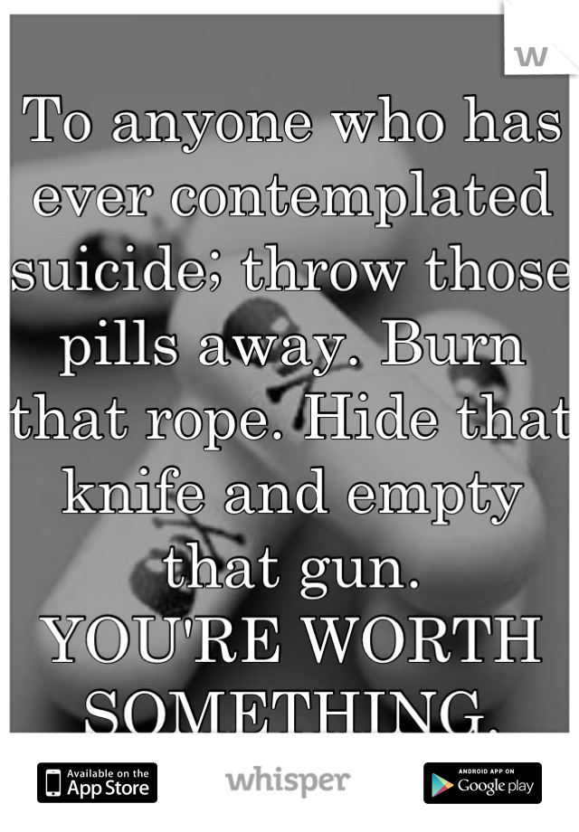 To anyone who has ever contemplated suicide; throw those pills away. Burn that rope. Hide that knife and empty that gun. 
YOU'RE WORTH SOMETHING.