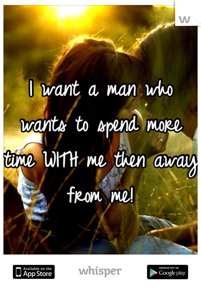 I want a man who wants to spend more time WITH me then away from me!