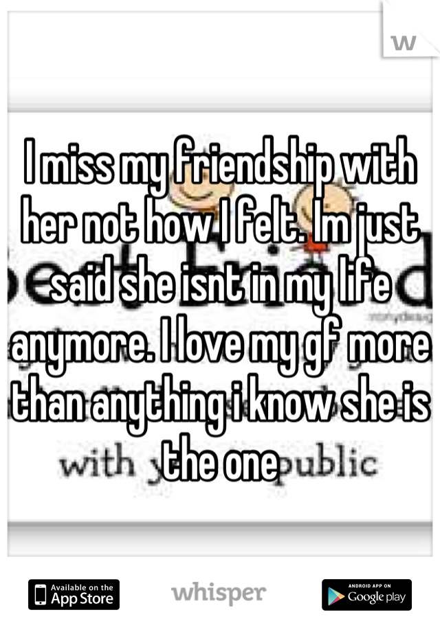 I miss my friendship with her not how I felt. Im just said she isnt in my life anymore. I love my gf more than anything i know she is the one