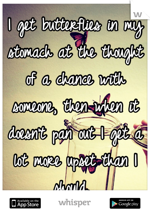 I get butterflies in my stomach at the thought of a chance with someone, then when it doesn't pan out I get a lot more upset than I should. 