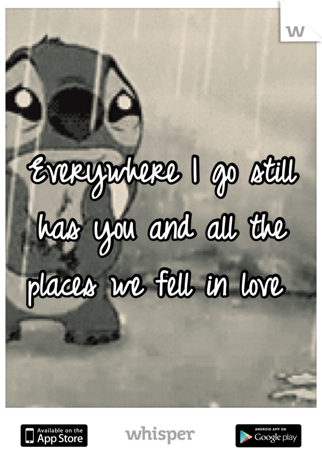 Everywhere I go still has you and all the places we fell in love 