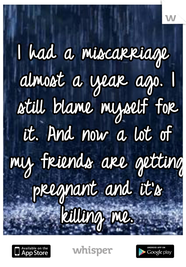 I had a miscarriage almost a year ago. I still blame myself for it. And now a lot of my friends are getting pregnant and it's killing me.