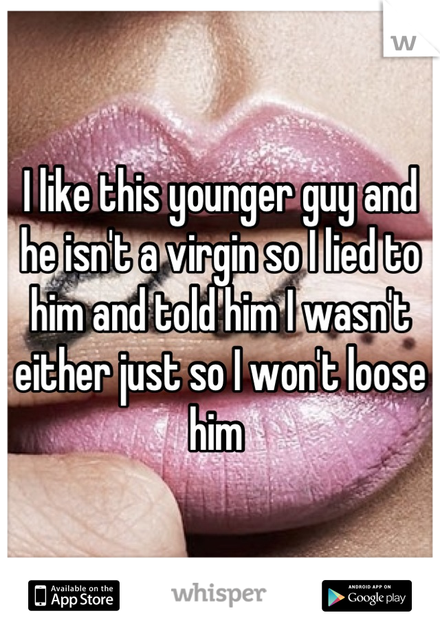 I like this younger guy and he isn't a virgin so I lied to him and told him I wasn't either just so I won't loose him 