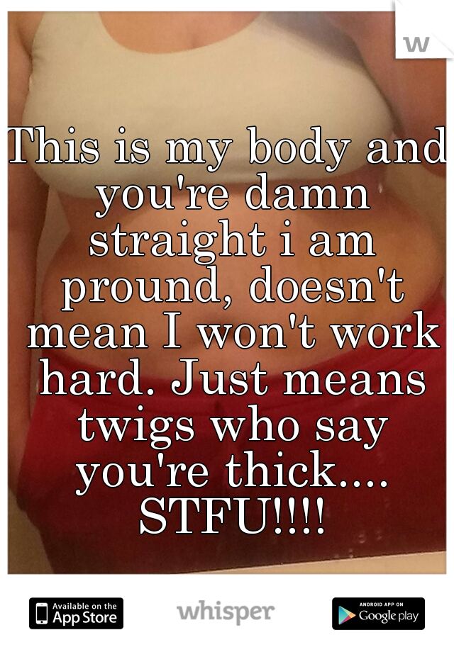 This is my body and you're damn straight i am pround, doesn't mean I won't work hard. Just means twigs who say you're thick.... STFU!!!!