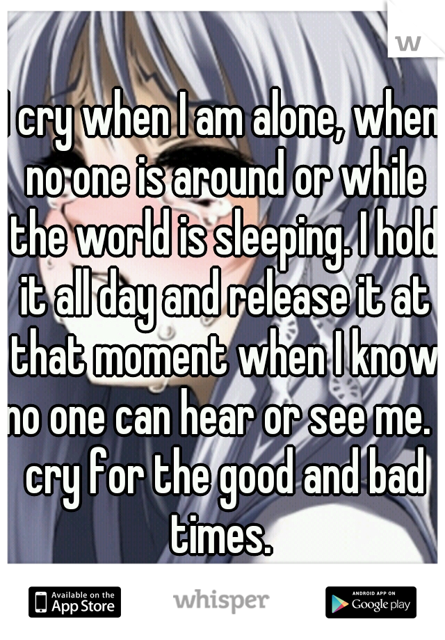 I cry when I am alone, when no one is around or while the world is sleeping. I hold it all day and release it at that moment when I know no one can hear or see me. I cry for the good and bad times. 