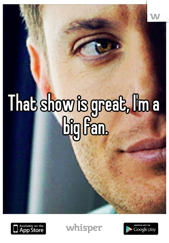 That show is great, I'm a big fan.