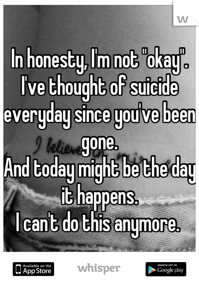 In honesty, I'm not "okay". 
I've thought of suicide everyday since you've been gone. 
And today might be the day it happens.
I can't do this anymore. 