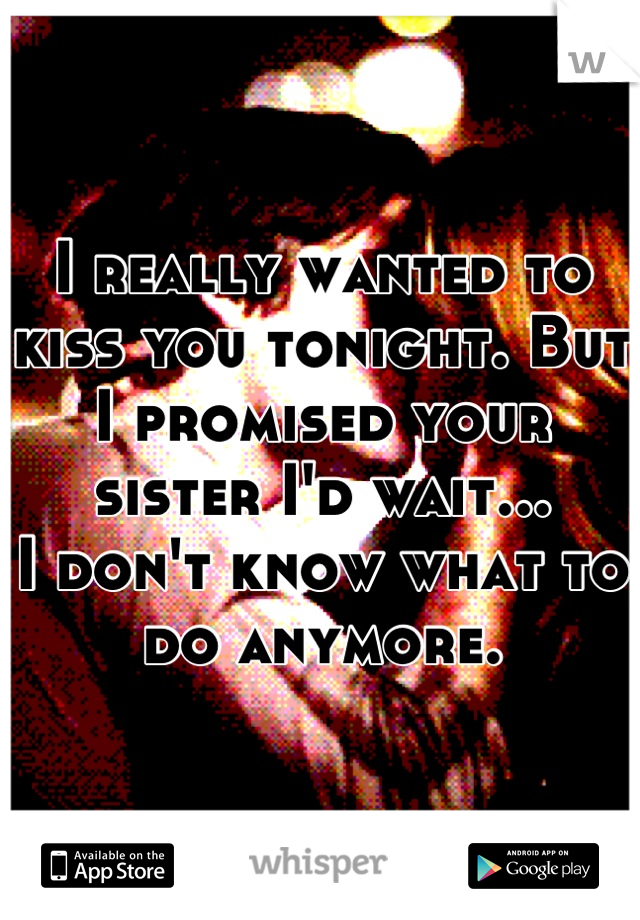 I really wanted to kiss you tonight. But I promised your sister I'd wait... 
I don't know what to do anymore.