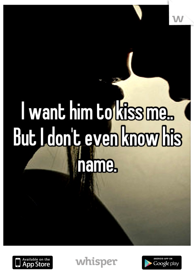 I want him to kiss me..
But I don't even know his name.