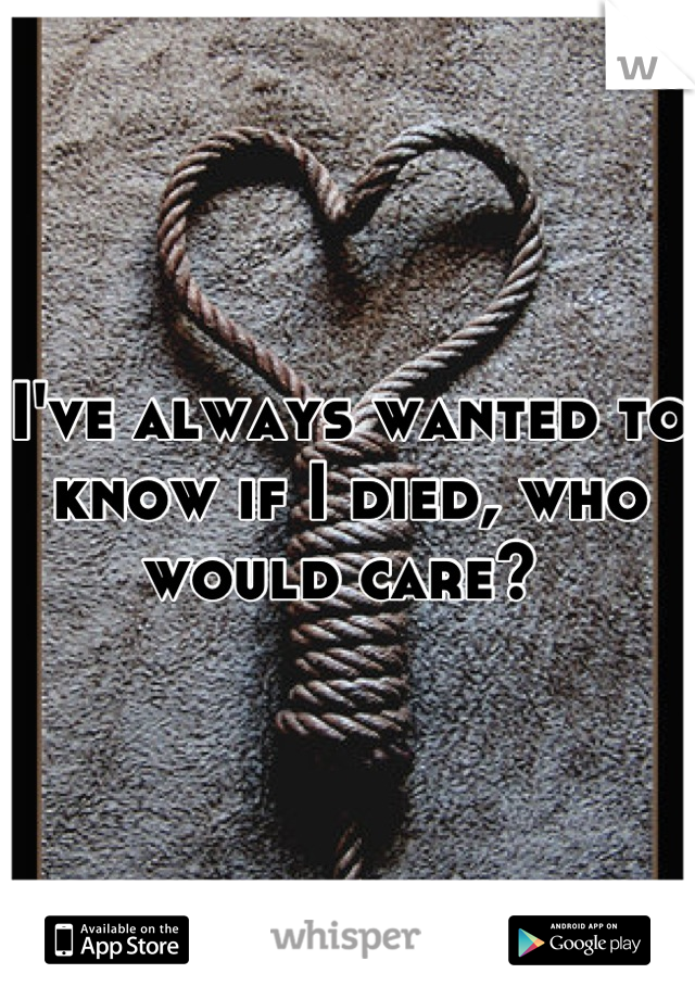 I've always wanted to know if I died, who would care? 