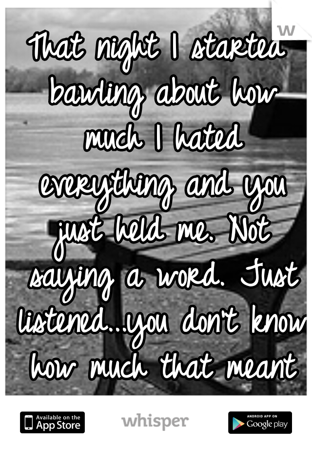 That night I started bawling about how much I hated everything and you just held me. Not saying a word. Just listened...you don't know how much that meant to me...