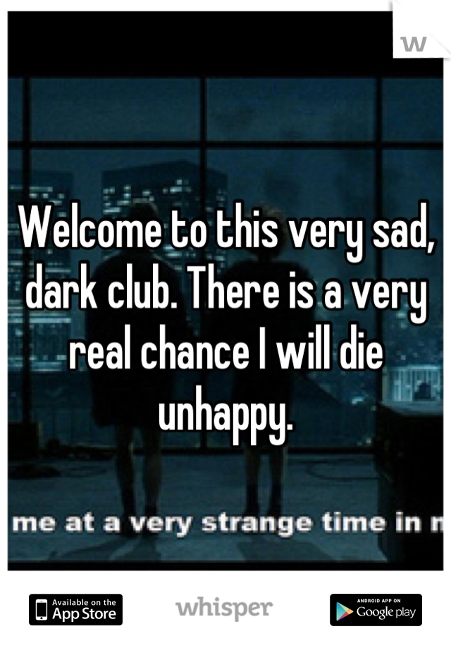 Welcome to this very sad, dark club. There is a very real chance I will die unhappy.