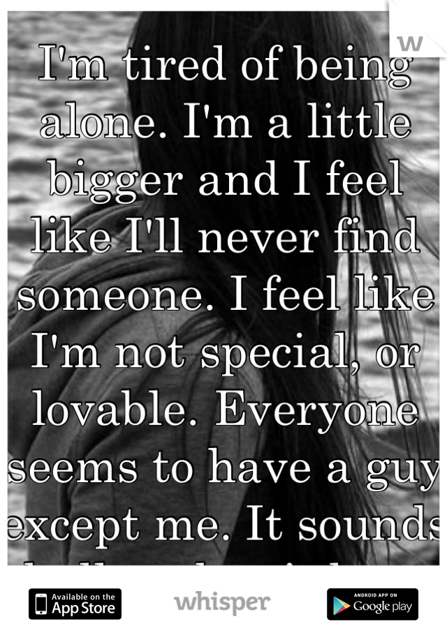 I'm tired of being alone. I'm a little bigger and I feel like I'll never find someone. I feel like I'm not special, or lovable. Everyone seems to have a guy except me. It sounds shallow, but it hurts