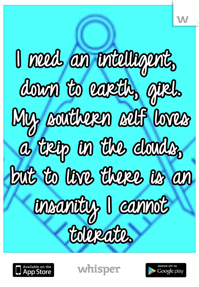 I need an intelligent, down to earth, girl. My southern self loves a trip in the clouds, but to live there is an insanity I cannot tolerate.