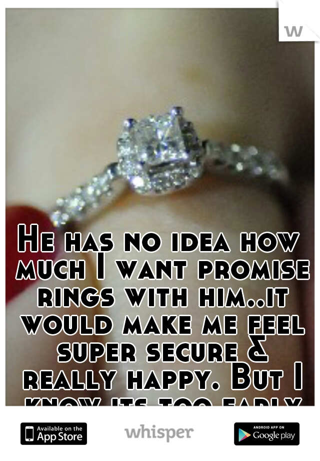 He has no idea how much I want promise rings with him..it would make me feel super secure & really happy. But I know its too early for them.
