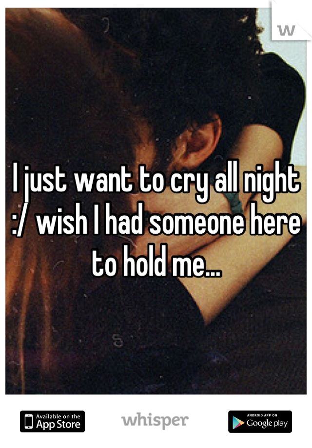 I just want to cry all night :/ wish I had someone here to hold me...