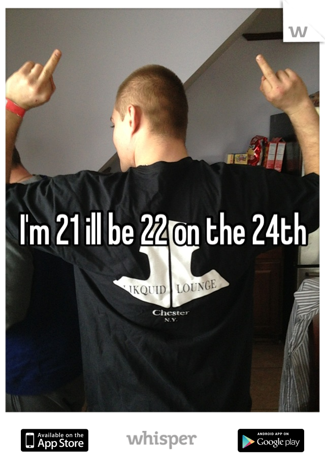 I'm 21 ill be 22 on the 24th