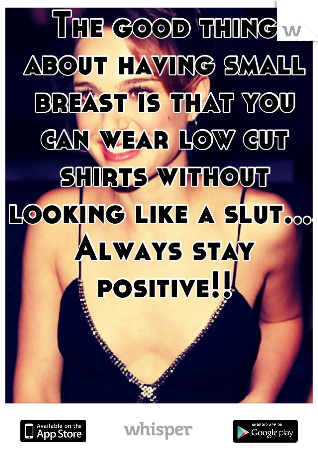 The good thing about having small breast is that you can wear low cut shirts without looking like a slut.... Always stay positive!!