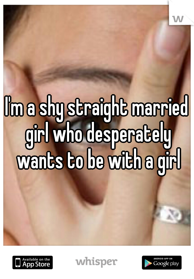 I'm a shy straight married girl who desperately wants to be with a girl