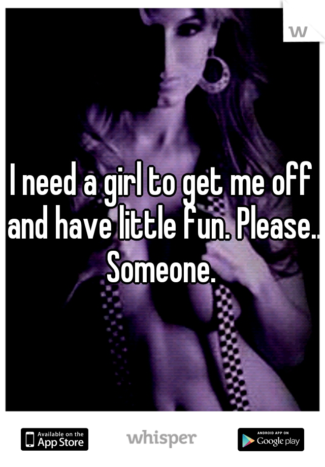 I need a girl to get me off and have little fun. Please.. Someone. 