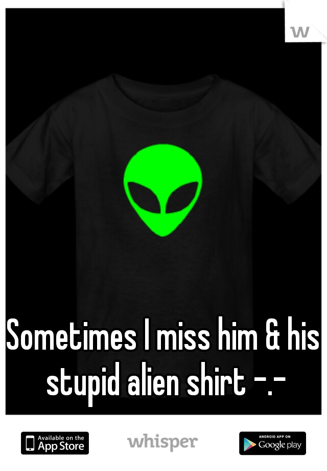 Sometimes I miss him & his stupid alien shirt -.-