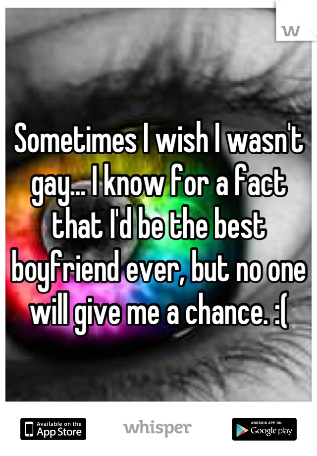 Sometimes I wish I wasn't gay... I know for a fact that I'd be the best boyfriend ever, but no one will give me a chance. :(