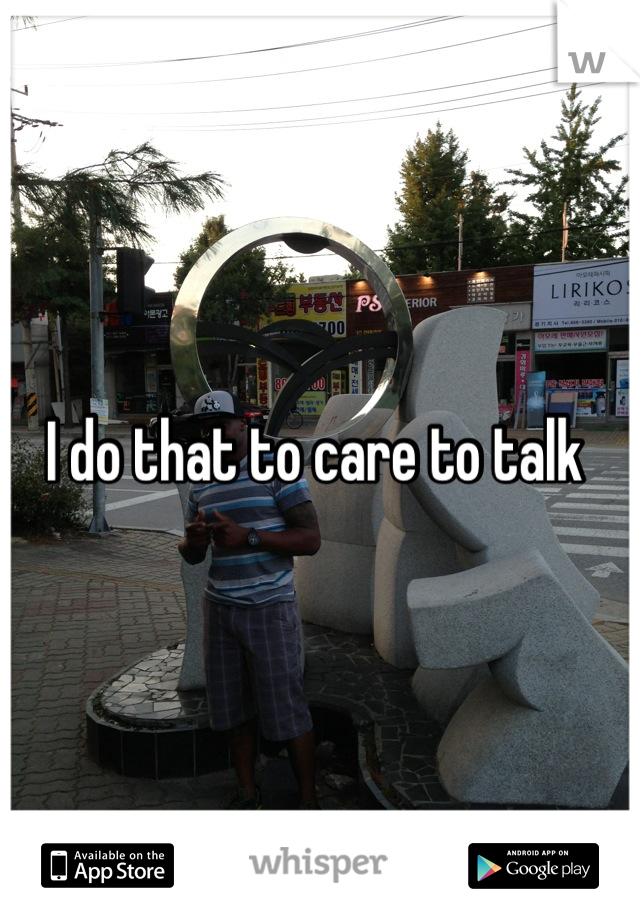 I do that to care to talk 