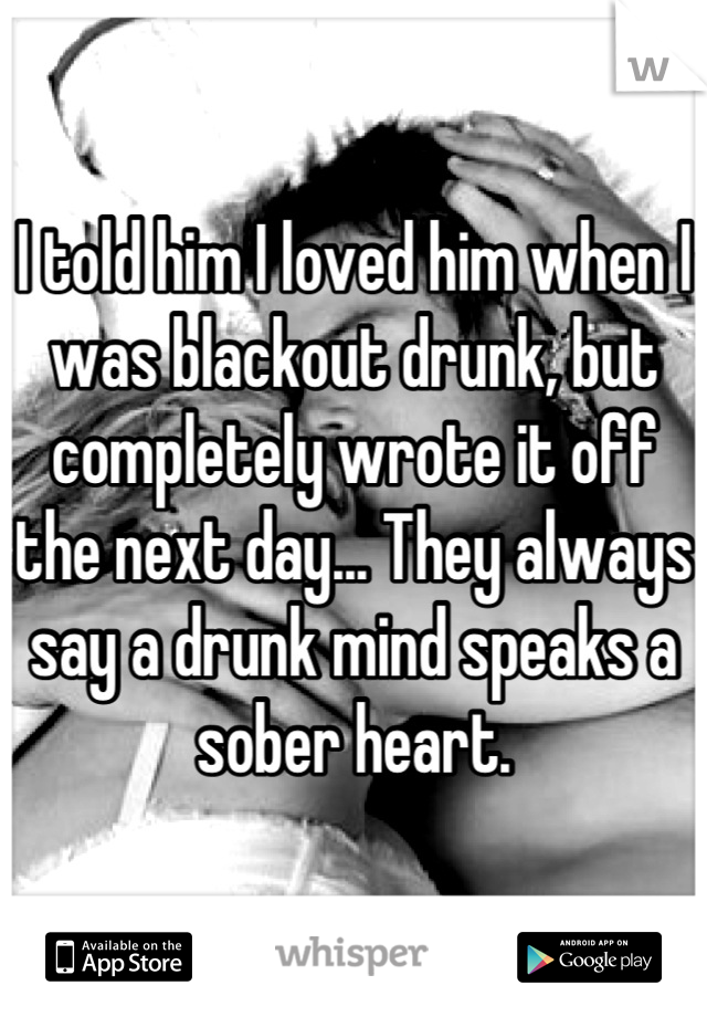 I told him I loved him when I was blackout drunk, but completely wrote it off the next day... They always say a drunk mind speaks a sober heart.