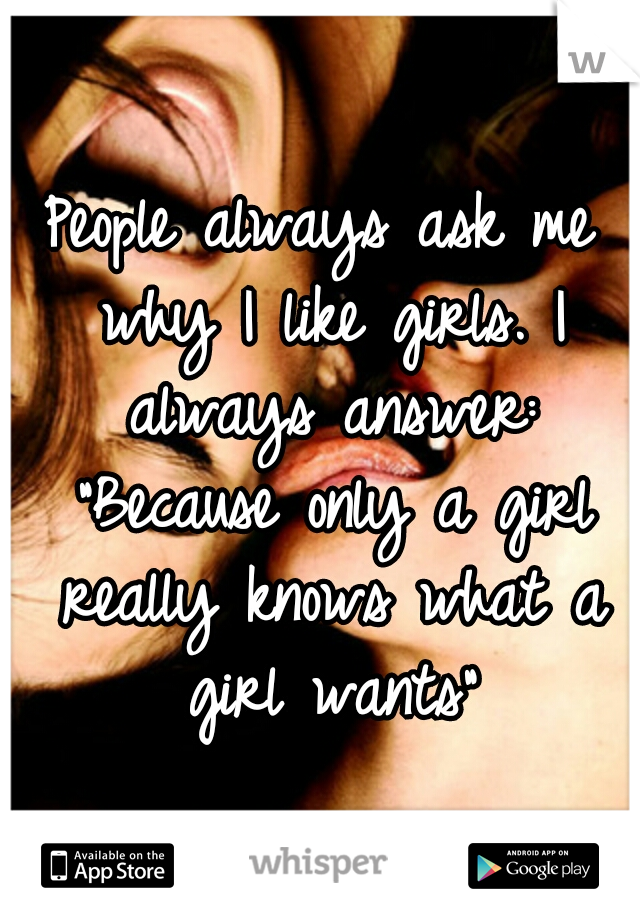 People always ask me why I like girls.
I always answer: "Because only a girl really knows what a girl wants"