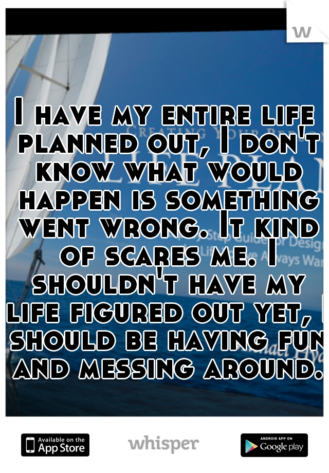 I have my entire life planned out, I don't know what would happen is something went wrong. It kind of scares me. I shouldn't have my life figured out yet, I should be having fun and messing around.