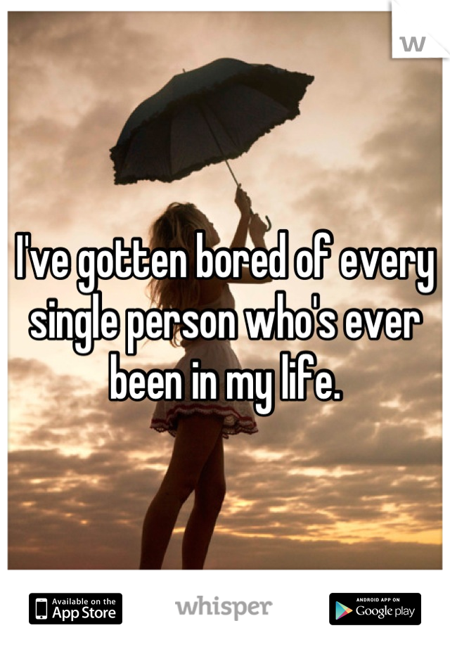 I've gotten bored of every single person who's ever been in my life.