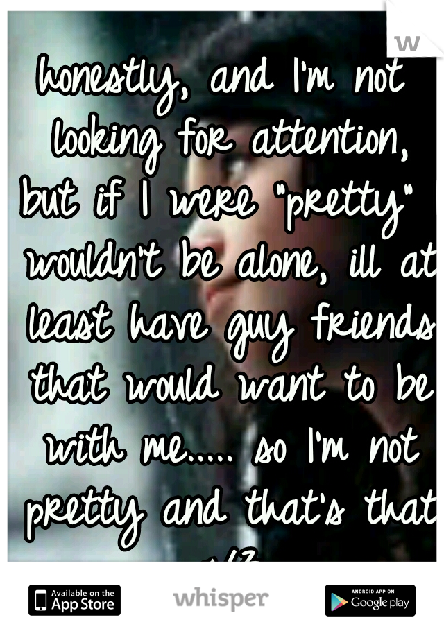 honestly, and I'm not looking for attention, but if I were "pretty" I wouldn't be alone, ill at least have guy friends that would want to be with me..... so I'm not pretty and that's that </3