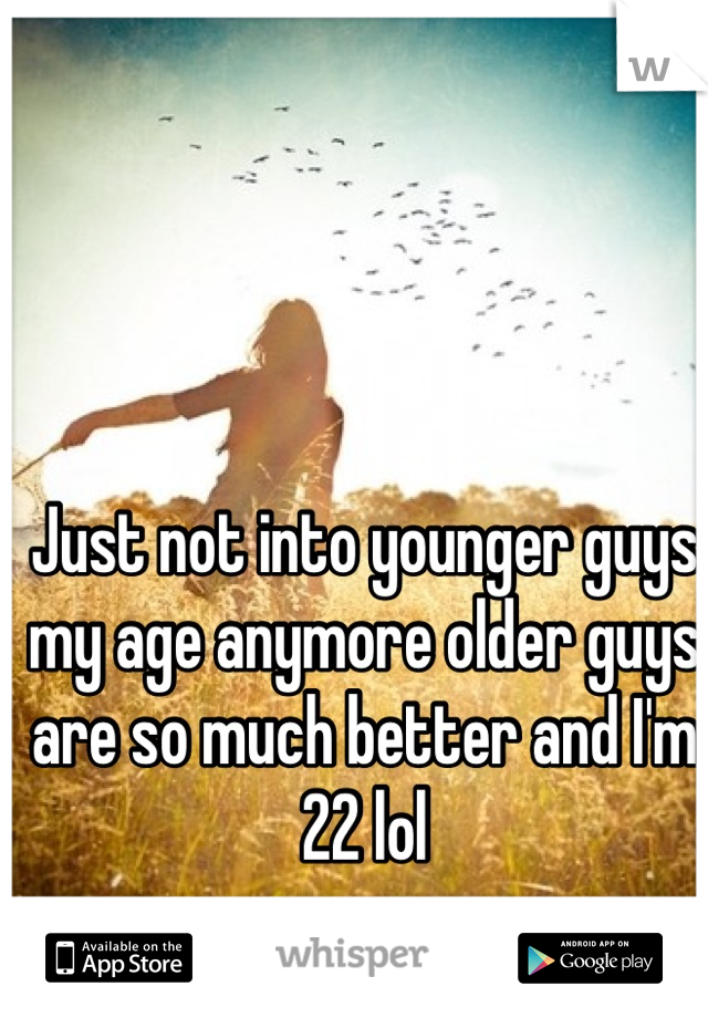 Just not into younger guys my age anymore older guys are so much better and I'm 22 lol