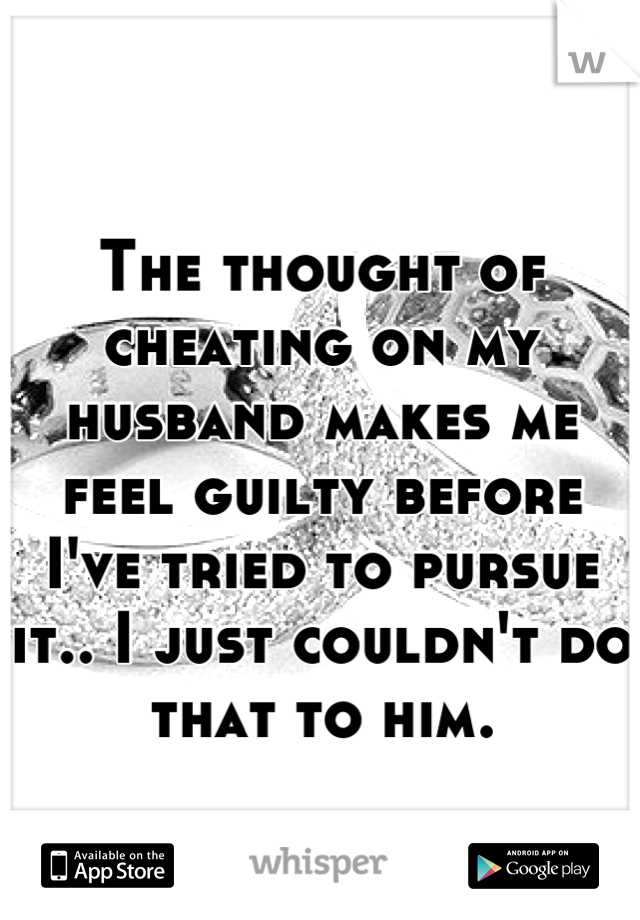 The thought of cheating on my husband makes me feel guilty before I've tried to pursue it.. I just couldn't do that to him.