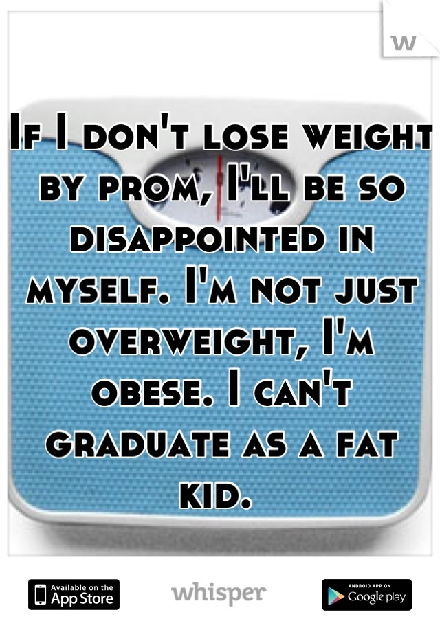 If I don't lose weight by prom, I'll be so disappointed in myself. I'm not just overweight, I'm obese. I can't graduate as a fat kid. 