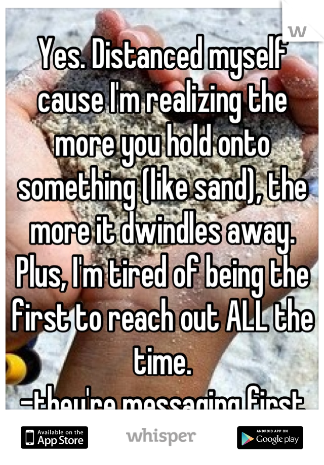 Yes. Distanced myself cause I'm realizing the more you hold onto something (like sand), the more it dwindles away. Plus, I'm tired of being the first to reach out ALL the time.
-they're messaging first